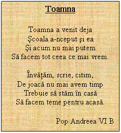 Text Box: Toamna

Toamna a venit deja
scoala a-nceput si ea
si acum nu mai putem
Sa facem tot ceea ce mai vrem.

nvatam, scrie, citim,
De joaca nu mai avem timp
Trebuie sa stam n casa
Sa facem teme pentru acasa.

                         Pop Andreea VI B
